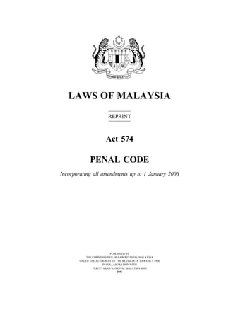 1Penal Code
LAWS OF MALAYSIA
REPRINT
Act 574
PENAL CODE
Incorporating all amendments up to 1 January 2006
PUBLISHED BY
THE COMMISSIONER OF LAW REVISION, MALAYSIA
UNDER THE AUTHORITY OF THE REVISION OF LAWS ACT 1968
IN COLLABORATION WITH
PERCETAKAN NASIONAL MALAYSIA BHD
2006
 