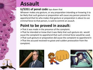Assault
U/S351 of penal code lays down that
Whoever makes any gesture, or any preparation intending or knowing it to
be likely that such gesture or preparation will cause any person present to
apprehend that he who makes that gesture or preparation is about to use
criminal force to that person, is said to commit an assault.
Point to be proved in assault:
That it was made in the presence of the complaint.
That he intended or knew that it was likely that such gesture etc. would
cause the complaint to apprehend that such criminal force would be used.
That such gesture or preparation did cause the complaint to apprehend it
That the accused received no grave and sudden provocation from the
complaint.
 