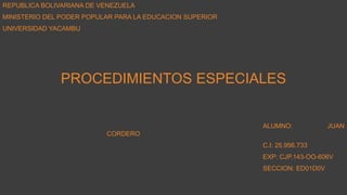 REPUBLICA BOLIVARIANA DE VENEZUELA
MINISTERIO DEL PODER POPULAR PARA LA EDUCACION SUPERIOR
UNIVERSIDAD YACAMBU
PROCEDIMIENTOS ESPECIALES
ALUMNO: JUAN
CORDERO
C.I: 25.956.733
EXP: CJP.143-OO-606V
SECCION: ED01D0V
 