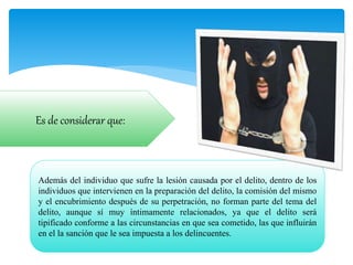 Además del individuo que sufre la lesión causada por el delito, dentro de los
individuos que intervienen en la preparación del delito, la comisión del mismo
y el encubrimiento después de su perpetración, no forman parte del tema del
delito, aunque sí muy íntimamente relacionados, ya que el delito será
tipificado conforme a las circunstancias en que sea cometido, las que influirán
en el la sanción que le sea impuesta a los delincuentes.
Es de considerar que:
 