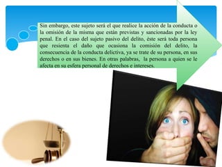 Sin embargo, este sujeto será el que realice la acción de la conducta o
la omisión de la misma que están previstas y sancionadas por la ley
penal. En el caso del sujeto pasivo del delito, éste será toda persona
que resienta el daño que ocasiona la comisión del delito, la
consecuencia de la conducta delictiva, ya se trate de su persona, en sus
derechos o en sus bienes. En otras palabras, la persona a quien se le
afecta en su esfera personal de derechos e intereses.
 