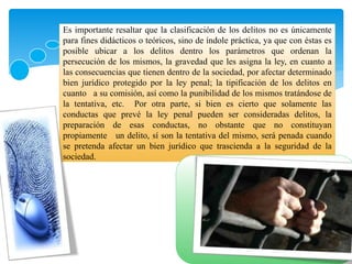 Es importante resaltar que la clasificación de los delitos no es únicamente
para fines didácticos o teóricos, sino de índole práctica, ya que con éstas es
posible ubicar a los delitos dentro los parámetros que ordenan la
persecución de los mismos, la gravedad que les asigna la ley, en cuanto a
las consecuencias que tienen dentro de la sociedad, por afectar determinado
bien jurídico protegido por la ley penal; la tipificación de los delitos en
cuanto a su comisión, así como la punibilidad de los mismos tratándose de
la tentativa, etc. Por otra parte, si bien es cierto que solamente las
conductas que prevé la ley penal pueden ser consideradas delitos, la
preparación de esas conductas, no obstante que no constituyan
propiamente un delito, sí son la tentativa del mismo, será penada cuando
se pretenda afectar un bien jurídico que trascienda a la seguridad de la
sociedad.
 
