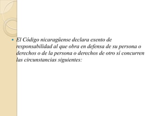   El Código nicaragüense declara exento de
    responsabilidad al que obra en defensa de su persona o
    derechos o de la persona o derechos de otro sí concurren
    las circunstancias siguientes:
 