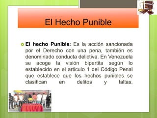 El Hecho Punible
 El hecho Punible: Es la acción sancionada
por el Derecho con una pena, también es
denominado conducta delictiva. En Venezuela
se acoge la visión bipartita según lo
establecido en el articulo 1 del Código Penal
que establece que los hechos punibles se
clasifican en delitos y faltas.
 