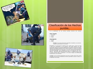 Clasificación de los Hechos
punible,.
En la clasificación de los hechos punibles tenemos dos visiones.
Visión Tripartita:
1. Crímenes
2. Delitos
3. Faltas
Visión Bipartita:
1. Delitos
2. Faltas
El Delito. Es el acto típicamente antijurídico imputable a una persona
culpable y sancionada con una pena.
El Crimen: en el diccionario es definido como: “delito grave”. Acción de matar
o herir muy gravemente a una persona. Pero para definirlo con más
profundidad, dado que en algunas legislaciones se separa crímenes de delitos,
originando conceptos distintos, pero en otras, el delito y el crimen es la misma
cosa, por ello definimos el Crimen como: El Crimen, "es la acción de perpetrar
voluntariamente algún hecho punible, el cual se diferencia del delito por su
nivel de gravedad, que generalmente tiene un categoría de horror,
sadismo, que va más allá de lo que comúnmente se pudiera catalogar como
un hecho punible típico o tradicional, y el cual es capaz de conmocionar
terriblemente a una sociedad".
La Falta. Es una conducta antijurídica que pone en peligro algún bien jurídico
protegible, pero que es considerado de menor gravedad y que por lo tanto, no
es tipificado como delito.
 