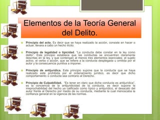 Elementos de la Teoría General
del Delito.
 Principio del acto. Es decir que se haya realizado la acción, consiste en hacer o
actuar, llevara a cabo un hecho ilícito.
 Principio de legalidad o tipicidad. “La conducta debe constar en la ley como
delito”. Este principio establece que las conductas se encuentren claramente
descritas en la ley, y que contengan al menos tres elementos esenciales: el sujeto
activo, el verbo o acción, que se refiere a la conducta desplegada u omitida por el
autor y la consecuencia punitiva a imponer.
 Principio de antijurídica. Este principio supone que la conducta que se haya
realizado este prohibida por el ordenamiento jurídico, es decir que dicho
comportamiento o conducta sea contrario al Derecho.
 Principio de Culpabilidad. “Es tener en claro que dicha conducta es antijurídica”,
es la conciencia de la antijuridicidad de la conducta, es decir supone la
irreprochabilidad del hecho ya calificado como típico y antijurídico, el desacato del
autor frente al Derecho por medio de su conducta, mediante la cual menoscaba la
confianza general en la vigencia de las normas.
 