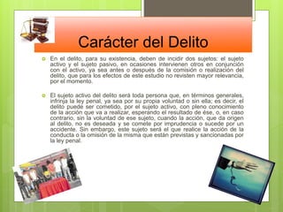 Carácter del Delito
 En el delito, para su existencia, deben de incidir dos sujetos: el sujeto
activo y el sujeto pasivo, en ocasiones intervienen otros en conjunción
con el activo, ya sea antes o después de la comisión o realización del
delito, que para los efectos de este estudio no revisten mayor relevancia,
por el momento.
 El sujeto activo del delito será toda persona que, en términos generales,
infrinja la ley penal, ya sea por su propia voluntad o sin ella; es decir, el
delito puede ser cometido, por el sujeto activo, con pleno conocimiento
de la acción que va a realizar, esperando el resultado de ése, o, en caso
contrario, sin la voluntad de ese sujeto, cuando la acción, que da origen
al delito, no es deseada y se comete por imprudencia o sucede por un
accidente. Sin embargo, este sujeto será el que realice la acción de la
conducta o la omisión de la misma que están previstas y sancionadas por
la ley penal.
 