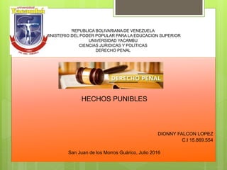 REPUBLICA BOLIVARIANA DE VENEZUELA
MINISTERIO DEL PODER POPULAR PARA LA EDUCACION SUPERIOR
UNIVERSIDAD YACAMBU
CIENCIAS JURIDICAS Y POLITICAS
DERECHO PENAL
HECHOS PUNIBLES
DIONNY FALCON LOPEZ
C.I 15.869.554
San Juan de los Morros Guárico, Julio 2016
 