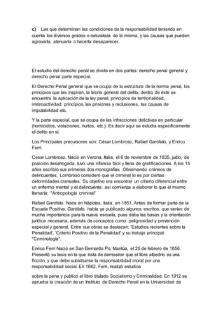 c) Las que determinan las condiciones de la responsabilidad teniendo en
cuenta los diversos grados o naturaleza de la misma, y las causas que pueden
agravarla, atenuarla o hacerla desaparecer.
El estudio del derecho penal se divide en dos partes: derecho penal general y
derecho penal parte especial.
El Derecho Penal general que se ocupa de la estructura de la norma penal, los
principios que las inspiran, la teoría general del delito, dentro de éste se
encuentra la aplicación de la ley penal, principios de territorialidad,
irretroactividad, principios, las prisiones y reclusiones, las causas de
imputabilidad etc.
Y la parte especial, que se ocupa de las infracciones delictivas en particular
(homicidios, violaciones, hurtos, etc.). Es decir aquí se estudia específicamente
el delito en sí.
Los Principales precursores son: César Lombroso, Rafael Garófalo, y Enrico
Ferri.
Cesar Lombroso. Nació en Verona, Italia, el 6 de noviembre de 1835, judío, de
posición desahogada, tuvo una infancia fácil y llena de gratificaciones. A los 15
años escribió sus primeras dos monografías .Observando cráneos de
delincuentes, Lombroso consideró que el criminal lo es por ciertas
deformidades craneales. Su objetivo era encontrar un criterio diferencial entre
un enfermo mental y el delincuente; así comienza a elaborar lo que él mismo
llamaría: "Antropología criminal”
Rafael Garófalo. Nace en Nápoles, Italia, en 1851. Antes de formar parte de la
Escuela Positiva, Garófalo, había ya publicado algunos escritos, que serían de
mucha importancia para la nueva escuela, pues daba las bases y la orientación
jurídica necesaria, además de conceptos como: peligrosidad y prevención
especial y general. Entre sus obras se destacan: 'Estudios recientes sobre la
Penalidad', 'Criterio Positivo de la Penalidad' y su trabajo principal:
"Criminología".
Enrico Ferri Nació en San Bernardo Po, Mantúa, el 25 de febrero de 1856.
Presentó su tesis en la que trata de demostrar que el libre albedrío es una
ficción, y que debe substituirse la responsabilidad moral por una
responsabilidad social. En 1882, Ferri, realizó estudios
sobre la pena y publicó el libro titulado Socialismo y Criminalidad. En 1912 se
aprueba la creación de un Instituto de Derecho Penal en la Universidad de
 
