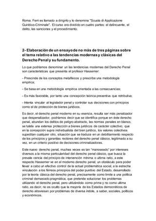 Roma; Ferri es llamado a dirigirlo y lo denomina "Scuola di Applicazione
Guirídico-Criminale". El curso era dividido en cuatro partes: el delincuente, el
delito, las sanciones y el procedimiento.
2- Elaboración de un ensayode no más de tres páginas sobre
el tema relativo a las tendencias modernasy clásicas del
Derecho Penaly su fundamento.
Lo que podríamos denominar un las tendencias modernas del Derecho Penal
son características que presenta el profesor Hassemer:
- Prescinde de los conceptos metafísicos y prescribe una metodología
empírica;
- Se basa en una metodología empírica orientada a las consecuencias;
- Es más favorable, por tanto una concepción teórica preventiva que retributiva;
- Intenta vincular al legislador penal y controlar sus decisiones con principios
como el de protección de bienes jurídicos.
Es decir, el derecho penal moderno en su esencia, resulta ser más penalizador
que despenalizador, podríamos decir que se identifica porque en éste derecho
penal, abundan los delitos de peligro abstracto, las normas penales en blanco,
se tutela una extensa protección a bienes jurídicos de carácter colectivo; que
en la concepción supra individualista del bien jurídico, los valores colectivos
supeditan cualquier otro, situación que se traduce en un debilitamiento respecto
de los principios y garantías rectores del derecho penal clásico, legitimado a su
vez, en un criterio positivo de decisiones criminalizadoras.
Este nuevo derecho penal, muchas veces es tan “manoseado” por intereses
diversos a la misma particularidad del derecho penal clásico, que busca la
prevale cencía del principio de intervención mínima o ultima ratio, a este
respecto Hassemer ve en el moderno derecho penal, un obstáculo para poder
llevar a cabo un efectivo control de la actual problemática social, a la estrecha
vinculación a los férreos principios del poder punitivo del Estado, desarrollado
por la teoría clásica del derecho penal, precisamente como limite a una política
criminal demasiado pragmática, que pretende solucionar los problemas
utilizando el derecho penal, pero utilizándolo como prima y no como ultima
ratio, es decir, no es oculto que la mayoría de los Estados democráticos de
derecho atraviesan por problemas de diversa índole, a saber, sociales, políticos
y económicos.
 