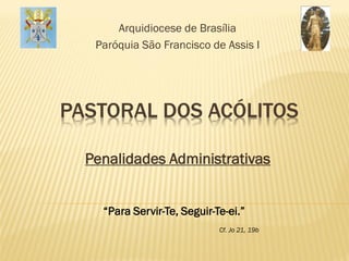 Arquidiocese de Brasília
   Paróquia São Francisco de Assis I




PASTORAL DOS ACÓLITOS

  Penalidades Administrativas


    “Para Servir-Te, Seguir-Te-ei.”
                             Cf. Jo 21, 19b
 