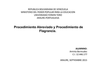 REPUBLICA BOLIVARIANA DE VENEZUELA
MINISTERIO DEL PODER POPULAR PARA LA EDUCACION
UNIVERSIDAD FERMIN TORO
ARAURE-PORTUGUESA
Procedimiento Abreviado y Procedimiento de
Flagrancia.
ALUMNNO:
Aminta Bermudez
C.I. 12.446.177
ARAURE, SEPTIEMBRE 2015
 