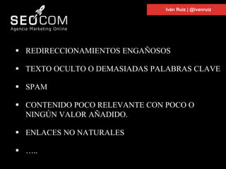  REDIRECCIONAMIENTOS ENGAÑOSOS
 TEXTO OCULTO O DEMASIADAS PALABRAS CLAVE
 SPAM
 CONTENIDO POCO RELEVANTE CON POCO O
NINGÚN VALOR AÑADIDO.
 ENLACES NO NATURALES
 …..
Iván Ruiz | @ivanruiz
 