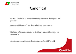 Canonical 
La 
rel= 
“canonical” 
la 
implementamos 
para 
indicar 
a 
Google 
la 
url 
principal 
Recomendable 
para 
fichas 
de 
producto 
en 
ecommerce 
Si 
el 
post 
o 
ficha 
de 
producto 
se 
distribuye 
automáLcamente 
en 
varias 
url´s 
hVps://support.google.com/webmasters/answer/139066?hl=es#2 
 