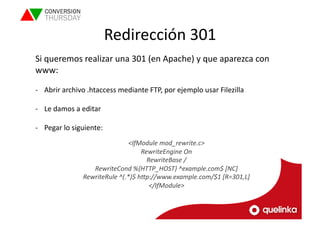 Redirección 
301 
Si 
queremos 
realizar 
una 
301 
(en 
Apache) 
y 
que 
aparezca 
con 
www: 
-­‐ Abrir 
archivo 
.htaccess 
mediante 
FTP, 
por 
ejemplo 
usar 
Filezilla 
-­‐ Le 
damos 
a 
editar 
-­‐ Pegar 
lo 
siguiente: 
<IfModule 
mod_rewrite.c> 
RewriteEngine 
On 
RewriteBase 
/ 
RewriteCond 
%{HTTP_HOST} 
^example.com$ 
[NC] 
RewriteRule 
^(.*)$ 
hPp://www.example.com/$1 
[R=301,L] 
</IfModule> 
 