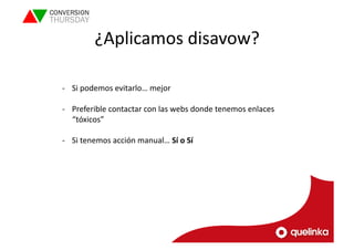 ¿Aplicamos 
disavow? 
-­‐ Si 
podemos 
evitarlo… 
mejor 
-­‐ Preferible 
contactar 
con 
las 
webs 
donde 
tenemos 
enlaces 
“tóxicos” 
-­‐ Si 
tenemos 
acción 
manual… 
Sí 
o 
Sí 
 