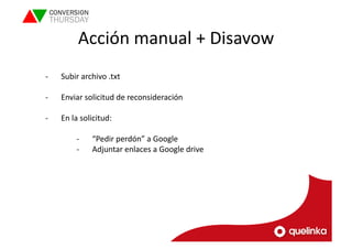 Acción 
manual 
+ 
Disavow 
-­‐ Subir 
archivo 
.txt 
-­‐ Enviar 
solicitud 
de 
reconsideración 
-­‐ En 
la 
solicitud: 
-­‐ “Pedir 
perdón” 
a 
Google 
-­‐ Adjuntar 
enlaces 
a 
Google 
drive 
 