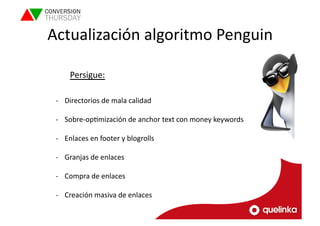 Actualización 
algoritmo 
Penguin 
Persigue: 
-­‐ Directorios 
de 
mala 
calidad 
-­‐ Sobre-­‐opLmización 
de 
anchor 
text 
con 
money 
keywords 
-­‐ Enlaces 
en 
footer 
y 
blogrolls 
-­‐ Granjas 
de 
enlaces 
-­‐ Compra 
de 
enlaces 
-­‐ Creación 
masiva 
de 
enlaces 
 