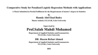 Comparative Study for Penalized Logistic Regression Methods with Applications
A Thesis Submitted in Partial Fulfilment for the Requirements of master’s degree in Statistics
By
Hamdy Abd Elaal Badry
Master student, F.G.S.S.R, Cairo University
Supervised by
Prof.Salah Mahdi Mohamed
Department of Applied Statistics and Econometrics
F.G.S.S.R., Cairo University
DR .Hazem Refaat Ahmed
Department of Applied Statistics and Econometrics
F.G.S.S.R., Cairo University
2021
 