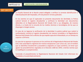 ARTÍCULO 11

IDENTIFICACIÓN O INDIVIDUALIZACIÓN

ART. 128 C.P.P
La Fiscalía General de la Nación estará obligada a verificar la correcta identificación o
individualización del INVESTIGACIÓNprevenir errores judiciales.
imputado, a fin de

En los eventos en que el capturado no presente documento de identidad, la Policía
Judicial tomará el registro decadactilar y verificará la identidad con documentos
obtenidos en la Registraduría Nacional del Estado Civil y sus delegadas, de manera
directa, o a través de la consulta de los medios técnicos o tecnológicos de los que se
dispongan o tengan acceso.
En caso de no lograrse la verificación de la identidad, la policía judicial que realizó la
confrontación remitirá el registro decadactilar de manera inmediata a la Registraduría
Nacional del Estado Civil a efectos de que expida copia de la fotocédula, en un tiempo no
superior a 24 horas.

LEY
1453/11

En caso de no aparecer la persona en los archivos de la Registraduría Nacional del Estado
Civil, esta autoridad lo registrará de manera excepcional y por única vez, con el nombre
que se identificó inicialmente y procederá a asignarle un cupo numérico, sin tener que
agotar los procedimientos regulados en el Decreto 1260 de 1970, o demás normas que
lo modifiquen o complementen.
Concluido el procedimiento la Registraduría Nacional del Estado Civil informará los
resultados a la autoridad solicitante

 