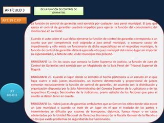 ARTÍCULO 3
ART. 39 C.P.P

DE LA FUNCIÓN DE CONTROL DE
GARANTÍAS

La función de control de garantías será ejercida por cualquier juez penal municipal. El juez que
ejerza el control de garantías quedará impedido para ejercer la función del conocimiento del
mismo caso en su fondo.
Cuando el acto sobre el cual deba ejercerse la función de control de garantías corresponda a un
asunto que por competencia esté asignado a juez penal municipal, o concurra causal de
impedimento y sólo exista un funcionario de dicha especialidad en el respectivo municipio, la
función de control de garantías deberá ejercerla otro juez municipal del mismo lugar sin importar
su especialidad o, a falta de este, el del municipio más próximo.
PARÁGRAFO 1o. En los casos que conozca la Corte Suprema de Justicia, la función de Juez de
Control de Garantías será ejercida por un Magistrado de la Sala Penal del Tribunal Superior de
Bogotá.

LEY
1453/11

PARÁGRAFO 2o. Cuando el lugar donde se cometió el hecho pertenezca a un circuito en el que
haya cuatro o más jueces municipales, un número determinado y proporcional de jueces
ejercerán exclusivamente la función de control de garantías, de acuerdo con la distribución y
organización dispuesta por la Sala Administrativa del Consejo Superior de la Judicatura o de los
respectivos Consejos Seccionales de la Judicatura, previo estudio de los factores que para el
asunto se deban tener en cuenta.
PARÁGRAFO 3o. Habrá jueces de garantías ambulantes que actúen en los sitios donde sólo existe
un juez municipal o cuando se trate de un lugar en el que el traslado de las partes e
intervinientes se dificulte por razones de transporte, distancia, fuerza mayor o en casos
adelantados por la Unidad Nacional de Derechos Humanos de la Fiscalía General de la Nación o
en los que exista problemas de seguridad de los funcionarios.

 