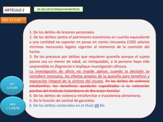 ARTÍCULO 2

DE LOS JUECES PENALES MUNICIPALES

ART. 37 C.P.P

LEY
1273/09

INEX.
C-1198/08

1. De los delitos de lesiones personales.
2. De los delitos contra el patrimonio económico en cuantía equivalente
a una cantidad no superior en pesos en ciento cincuenta (150) salarios
mínimos mensuales legales vigentes al momento de la comisión del
hecho.
3. De los procesos por delitos que requieren querella aunque el sujeto
pasivo sea un menor de edad, un inimputable, o la persona haya sido
sorprendida en flagrancia e implique investigación oficiosa.
La investigación de oficio no impide aplicar, cuando la decisión se
considere necesaria, los efectos propios de la querella para beneficio y
reparación integral de la víctima del injusto. En los delitos de violencia
intrafamiliar, los beneficios quedarán supeditados a la valoración
positiva del Instituto Colombiano de Bienestar Familiar.
4. De los delitos de violencia intrafamiliar e inasistencia alimentaria.
5. De la función de control de garantías.
6. De los delitos contenidos en el título VII Bis

 