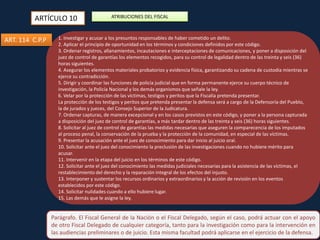 ARTÍCULO 10
ART. 114 C.P.P

ATRIBUCIONES DEL FISCAL

1. Investigar y acusar a los presuntos responsables de haber cometido un delito.
2. Aplicar el principio de oportunidad en los términos y condiciones definidos por este código.
3. Ordenar registros, allanamientos, incautaciones e interceptaciones de comunicaciones, y poner a disposición del
juez de control de garantías los elementos recogidos, para su control de legalidad dentro de las treinta y seis (36)
horas siguientes.
4. Asegurar los elementos materiales probatorios y evidencia física, garantizando su cadena de custodia mientras se
ejerce su contradicción.
5. Dirigir y coordinar las funciones de policía judicial que en forma permanente ejerce su cuerpo técnico de
investigación, la Policía Nacional y los demás organismos que señale la ley.
6. Velar por la protección de las víctimas, testigos y peritos que la Fiscalía pretenda presentar.
La protección de los testigos y peritos que pretenda presentar la defensa será a cargo de la Defensoría del Pueblo,
la de jurados y jueces, del Consejo Superior de la Judicatura.
7. Ordenar capturas, de manera excepcional y en los casos previstos en este código, y poner a la persona capturada
ACCIÓN
a disposición del juez de control de garantías, a más tardar dentro de las treinta y seis (36) horas siguientes.
8. Solicitar al juez de control de garantías las medidas necesarias que aseguren la comparecencia de los imputados
PENAL
al proceso penal, la conservación de la prueba y la protección de la comunidad, en especial de las víctimas.
9. Presentar la acusación ante el juez de conocimiento para dar inicio al juicio oral.
10. Solicitar ante el juez del conocimiento la preclusión de las investigaciones cuando no hubiere mérito para
acusar.
11. Intervenir en la etapa del juicio en los términos de este código.
12. Solicitar ante el juez del conocimiento las medidas judiciales necesarias para la asistencia de las víctimas, el
restablecimiento del derecho y la reparación integral de los efectos del injusto.
13. Interponer y sustentar los recursos ordinarios y extraordinarios y la acción de revisión en los eventos
establecidos por este código.
14. Solicitar nulidades cuando a ello hubiere lugar.
15. Las demás que le asigne la ley.

Parágrafo. El Fiscal General de la Nación o el Fiscal Delegado, según el caso, podrá actuar con el apoyo
de otro Fiscal Delegado de cualquier categoría, tanto para la investigación como para la intervención en
las audiencias preliminares o de juicio. Esta misma facultad podrá aplicarse en el ejercicio de la defensa.

 