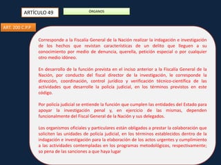 ARTÍCULO 49

ÓRGANOS

ART. 200 C.P.P
Corresponde a la Fiscalía General de la Nación realizar la indagación e investigación
de los hechos que revistan características de un delito que lleguen a su
conocimiento por medio de denuncia, querella, petición especial o por cualquier
otro medio idóneo.
En desarrollo de la función prevista en el inciso anterior a la Fiscalía General de la
Nación, por conducto del fiscal director de la investigación, le corresponde la
dirección, coordinación, control jurídico y verificación técnico-científica de las
actividades que desarrolle la policía judicial, en los términos previstos en este
código.
Por policía judicial se entiende la función que cumplen las entidades del Estado para
apoyar la investigación penal y, en ejercicio de las mismas, dependen
funcionalmente del Fiscal General de la Nación y sus delegados.

Los organismos oficiales y particulares están obligados a prestar la colaboración que
soliciten las unidades de policía judicial, en los términos establecidos dentro de la
indagación e investigación para la elaboración de los actos urgentes y cumplimiento
a las actividades contempladas en los programas metodológicos, respectivamente;
so pena de las sanciones a que haya lugar

 