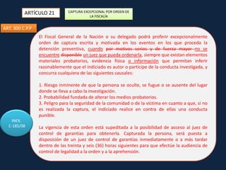 ARTÍCULO 21

CAPTURA EXCEPCIONAL POR ORDEN DE
LA FISCALÍA

ART. 300 C.P.P
El Fiscal General de la Nación o su delegado podrá proferir excepcionalmente
orden de captura escrita y motivada en los eventos en los que proceda la
detención preventiva, cuando por motivos serios y de fuerza mayor no se
encuentre disponible un juez que pueda ordenarla, siempre que existan elementos
materiales probatorios, evidencia física o información que permitan inferir
razonablemente que el indiciado es autor o partícipe de la conducta investigada, y
concurra cualquiera de las siguientes causales:
1. Riesgo inminente de que la persona se oculte, se fugue o se ausente del lugar
donde se lleva a cabo la investigación.
2. Probabilidad fundada de alterar los medios probatorios.
3. Peligro para la seguridad de la comunidad o de la víctima en cuanto a que, si no
es realizada la captura, el indiciado realice en contra de ellas una conducta
punible.
INEX.
C-185/08

La vigencia de esta orden está supeditada a la posibilidad de acceso al juez de
control de garantías para obtenerla. Capturada la persona, será puesta a
disposición de un juez de control de garantías inmediatamente o a más tardar
dentro de las treinta y seis (36) horas siguientes para que efectúe la audiencia de
control de legalidad a la orden y a la aprehensión.

 