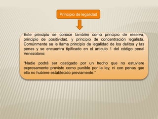 Principio de legalidad
Este principio se conoce también como principio de reserva,
principio de positividad, y principio de concentración legalista.
Comúnmente se le llama principio de legalidad de los delitos y las
penas y se encuentra tipificado en el articulo 1 del código penal
Venezolano:
“Nadie podrá ser castigado por un hecho que no estuviere
expresamente previsto como punible por la ley, ni con penas que
ella no hubiere establecido previamente.”
 