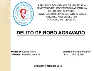 REPÚBLICA BOLIVARIANA DE VENEZUELA
MINISTERIO DEL PODER POPULAR PARA LA
EDUCACIÓN SUPERIOR
UNIVERSIDAD BICENTENARIA DE ARAGUA
CREATEC VALLES DEL TUY
FACULTAD DE DERECHO
DELITO DE ROBO AGRAVADO
Profesor: Carlos Rojas Alumna: Mayela Polanco
Materia : Derecho penal III C.I: 19.028.070
Charallave, Octubre 2019
 