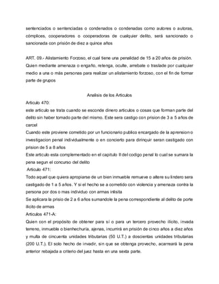 sentenciados o sentenciadas o condenados o condenadas como autores o autoras,
cómplices, cooperadores o cooperadoras de cualquier delito, será sancionado o
sancionada con prisión de diez a quince años
ART. 09.- Alistamiento Forzoso, el cual tiene una penalidad de 15 a 20 años de prisión.
Quien mediante amenaza o engaño, retenga, oculte, arrebate o traslade por cualquier
medio a una o más personas para realizar un alistamiento forzoso, con el fin de formar
parte de grupos
Analisis de los Articulos
Articulo 470:
este articulo se trata cuando se esconde dinero articulos o cosas que forman parte del
delito sin haber tomado parte del mismo. Este sera castigo con prision de 3 a 5 años de
carcel
Cuando este proviene cometido por un funcionario publico encargado de la aprension o
investigacion penal individualmente o en concierto para dirinquir seran castigado con
prision de 5 a 8 años
Este articulo esta complementado en el capitulo II del codigo penal lo cual se sumara la
pena segun el concurso del delito
Articulo 471:
Todo aquel que quiera apropiarse de un bien inmueble remueve o altere su lindero sera
castigado de 1 a 5 años. Y si el hecho se a cometido con violencia y amenaza contra la
persona por dos o mas individuo con armas inlisita
Se aplicara la prisio de 2 a 6 años sumandole la pena correspondiente al delito de porte
ilicito de armas
Articulos 471-A:
Quien con el propósito de obtener para sí o para un tercero provecho ilícito, invada
terreno, inmueble o bienhechuría, ajenas, incurrirá en prisión de cinco años a diez años
y multa de cincuenta unidades tributarias (50 U.T.) a doscientas unidades tributarias
(200 U.T.). El solo hecho de invadir, sin que se obtenga provecho, acarreará la pena
anterior rebajada a criterio del juez hasta en una sexta parte.
 