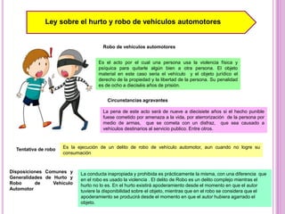 Ley sobre el hurto y robo de vehículos automotores
Robo de vehículos automotores
Es el acto por el cual una persona usa la violencia física y
psíquica para quitarle algún bien a otra persona. El objeto
material en este caso seria el vehículo y el objeto jurídico el
derecho de la propiedad y la libertad de la persona. Su penalidad
es de ocho a dieciséis años de prisión.
Circunstancias agravantes
La pena de este acto será de nueve a diecisiete años si el hecho punible
fuese cometido por amenaza a la vida, por aterrorización de la persona por
medio de armas, que se cometa con un disfraz, que sea causado a
vehículos destinarios al servicio publico. Entre otros.
Tentativa de robo Es la ejecución de un delito de robo de vehículo automotor, aun cuando no logre su
consumación
Disposiciones Comunes y
Generalidades de Hurto y
Robo de Vehículo
Automotor
La conducta inapropiada y prohibida es prácticamente la misma, con una diferencia que
en el robo es usado la violencia . El delito de Robo es un delito complejo mientras el
hurto no lo es. En el hurto existirá apoderamiento desde el momento en que el autor
tuviere la disponibilidad sobre el objeto, mientras que en el robo se considera que el
apoderamiento se producirá desde el momento en que el autor hubiera agarrado el
objeto.
 