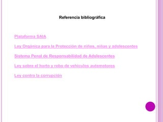 Referencia bibliográfica
Plataforma SAIA
Ley Orgánica para la Protección de niños, niñas y adolescentes
Sistema Penal de Responsabilidad de Adolescentes
Ley sobre el hurto y robo de vehículos automotores
Ley contra la corrupción
 