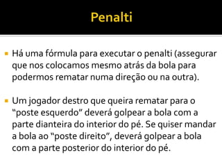  Há uma fórmula para executar o penalti (assegurar
que nos colocamos mesmo atrás da bola para
podermos rematar numa direção ou na outra).
 Um jogador destro que queira rematar para o
“poste esquerdo” deverá golpear a bola com a
parte dianteira do interior do pé. Se quiser mandar
a bola ao “poste direito”, deverá golpear a bola
com a parte posterior do interior do pé.
 