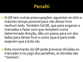  O GR tem outras preocupações: aguentar no sítio o
máximo tempo possível para não deixar livre
nenhum lado.Também há GR, que para enganar o
marcador e fazer com que rematem numa
determinada direção, dão um passo para um dos
lados para deixar livre o outro (que é para onde
esperam que a bola vá).
 Este movimento do GR pode provocar dúvidas no
marcador e no jogo dos penalties, as dúvidas são
“mortais”.
 