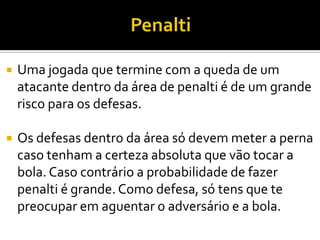  Uma jogada que termine com a queda de um
atacante dentro da área de penalti é de um grande
risco para os defesas.
 Os defesas dentro da área só devem meter a perna
caso tenham a certeza absoluta que vão tocar a
bola. Caso contrário a probabilidade de fazer
penalti é grande. Como defesa, só tens que te
preocupar em aguentar o adversário e a bola.
 