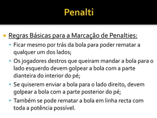  Regras Básicas para a Marcação de Penalties:
 Ficar mesmo por trás da bola para poder rematar a
qualquer um dos lados;
 Os jogadores destros que queiram mandar a bola para o
lado esquerdo devem golpear a bola com a parte
dianteira do interior do pé;
 Se quiserem enviar a bola para o lado direito, devem
golpear a bola com a parte posterior do pé;
 Também se pode rematar a bola em linha recta com
toda a potência possível.
 