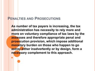 PENALTIES AND PROSECUTIONS
 As number of tax payers is increasing, the tax
 administration has necessity to rely more and
 more on voluntary compliance of tax laws by the
 assesses and therefore appropriate penal and
 prosecution provision, which impose additional
 monetary burden on those who happen to go
 astray either inadvertently or by design, form a
 necessary complement to this approach.
 