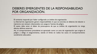 DEBERES EMERGENTES DE LA RESPONSABILIDAD
POR ORGANIZACIÓN.
El omitente responde por haber configurado un ámbito de organización.
La libertad de organización genera responsabilidad, lo que se concreta en deberes de relación e
injerencia casi siempre relacionados con asegurar fuentes de peligro.
El sujeto debe tener el deber de preocuparse de que su ámbito de organización no tenga
efectos dañinos externos.
Así, el comportamiento precedente es apreciado como un acto de organización que origina el
peligro y obliga al aseguramiento, siendo el límite en todos los casos el «comportamiento
socialmente adecuado».
 