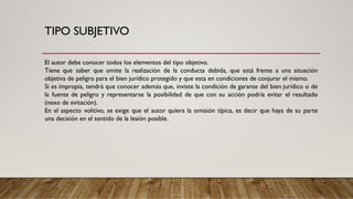 TIPO SUBJETIVO
El autor debe conocer todos los elementos del tipo objetivo.
Tiene que saber que omite la realización de la conducta debida, que está frente a una situación
objetiva de peligro para el bien jurídico protegido y que esta en condiciones de conjurar el mismo.
Si es impropia, tendrá que conocer además que, inviste la condición de garante del bien jurídico o de
la fuente de peligro y representarse la posibilidad de que con su acción podría evitar el resultado
(nexo de evitación).
En el aspecto volitivo, se exige que el autor quiera la omisión típica, es decir que haya de su parte
una decisión en el sentido de la lesión posible.
 