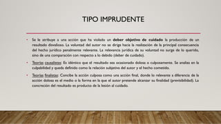 TIPO IMPRUDENTE
• Se le atribuye a una acción que ha violado un deber objetivo de cuidado la producción de un
resultado disvalioso. La voluntad del autor no se dirige hacia la realización de la principal consecuencia
del hecho jurídico penalmente relevante. La relevancia jurídica de su voluntad no surge de lo querido,
sino de una comparación con respecto a lo debido (deber de cuidado).
• Teorías causalistas: Es idéntico que el resultado sea ocasionado dolosa o culposamente. Se analiza en la
culpabilidad y queda definido como la relación subjetiva del autor y el hecho cometido.
• Teorías finalistas: Concibe la acción culposa como una acción final, donde lo relevante a diferencia de la
acción dolosa es el medio o la forma en la que el autor pretende alcanzar su finalidad (previsibilidad). La
concreción del resultado es producto de la lesión al cuidado.
 