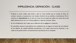 IMPRUDENCIA: DEFINICIÓN - CLASES
• Prudente es quien medita cada acción y obra en recto sentido que su corazón le dicta, sin
cometer excesos, sin apresurarse, con el pleno dominio de sus sentidos y sentimientos. Por el
contrario, la imprudencia es un vicio en el que incurre aquél que realiza una acción de la cual
debió abstenerse por ser en sí misma peligrosa y capaz de ocasionar daños.
• Es una manifestación de la culpa, que se diferencia de la negligencia e impericia.
• En resumidas cuentas, la imprudencia es la realización de un riesgo en el marco de una violación
de los deberes de cuidado definidos previamente, en la mayor parte de las ocasiones, a los
cuales se les puede atribuir normativamente la producción de un resultado.
 