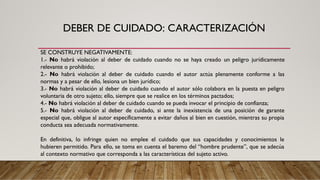 DEBER DE CUIDADO: CARACTERIZACIÓN
SE CONSTRUYE NEGATIVAMENTE:
1.- No habrá violación al deber de cuidado cuando no se haya creado un peligro jurídicamente
relevante o prohibido;
2.- No habrá violación al deber de cuidado cuando el autor actúa plenamente conforme a las
normas y a pesar de ello, lesiona un bien jurídico;
3.- No habrá violación al deber de cuidado cuando el autor sólo colabora en la puesta en peligro
voluntaria de otro sujeto; ello, siempre que se realice en los términos pactados;
4.- No habrá violación al deber de cuidado cuando se pueda invocar el principio de confianza;
5.- No habrá violación al deber de cuidado, si ante la inexistencia de una posición de garante
especial que, obligue al autor específicamente a evitar daños al bien en cuestión, mientras su propia
conducta sea adecuada normativamente.
En definitiva, lo infringe quien no emplee el cuidado que sus capacidades y conocimientos le
hubieren permitido. Para ello, se toma en cuenta el baremo del “hombre prudente”, que se adecúa
al contexto normativo que corresponda a las características del sujeto activo.
 