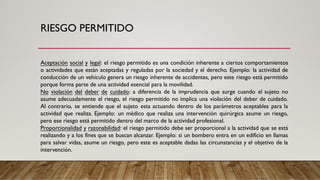 RIESGO PERMITIDO
Aceptación social y legal: el riesgo permitido es una condición inherente a ciertos comportamientos
o actividades que están aceptadas y reguladas por la sociedad y el derecho. Ejemplo: la actividad de
conducción de un vehículo genera un riesgo inherente de accidentes, pero este riesgo está permitido
porque forma parte de una actividad esencial para la movilidad.
No violación del deber de cuidado: a diferencia de la imprudencia que surge cuando el sujeto no
asume adecuadamente el riesgo, el riesgo permitido no implica una violación del deber de cuidado.
Al contrario, se entiende que el sujeto esta actuando dentro de los parámetros aceptables para la
actividad que realiza. Ejemplo: un médico que realiza una intervención quirúrgica asume un riesgo,
pero ese riesgo está permitido dentro del marco de la actividad profesional.
Proporcionalidad y razonabilidad: el riesgo permitido debe ser proporcional a la actividad que se está
realizando y a los fines que se buscan alcanzar. Ejemplo: si un bombero entra en un edificio en llamas
para salvar vidas, asume un riesgo, pero este es aceptable dadas las circunstancias y el objetivo de la
intervención.
 