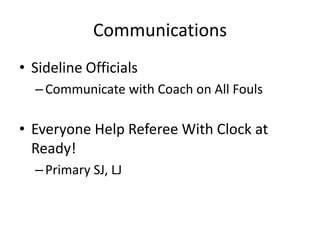 Communications
• Sideline Officials
  – Communicate with Coach on All Fouls

• Everyone Help Referee With Clock at
  Ready!
  – Primary SJ, LJ
 