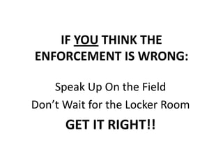 IF YOU THINK THE
ENFORCEMENT IS WRONG:

    Speak Up On the Field
Don’t Wait for the Locker Room
      GET IT RIGHT!!
 