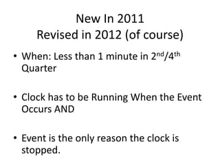 New In 2011
     Revised in 2012 (of course)
• When: Less than 1 minute in 2nd/4th
  Quarter

• Clock has to be Running When the Event
  Occurs AND

• Event is the only reason the clock is
  stopped.
 