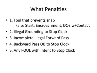 What Penalties
• 1. Foul that prevents snap
       False Start, Encroachment, DOS w/Contact
• 2. Illegal Grounding to Stop Clock
• 3. Incomplete Illegal Forward Pass
• 4. Backward Pass OB to Stop Clock
• 5. Any FOUL with Intent to Stop Clock
 