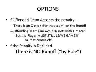 OPTIONS
• If Offended Team Accepts the penalty –
  – There is an Option (for that team) on the Runoff
  – Offending Team Can Avoid Runoff with Timeout
     But the Player MUST STILL LEAVE GAME if
            helmet comes off.
• If the Penalty is Declined
     There is NO Runoff (“by Rule”)
 